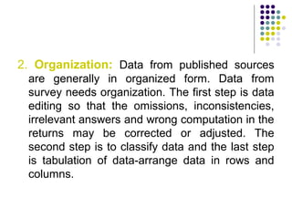2. Organization: Data from published sources
are generally in organized form. Data from
survey needs organization. The first step is data
editing so that the omissions, inconsistencies,
irrelevant answers and wrong computation in the
returns may be corrected or adjusted. The
second step is to classify data and the last step
is tabulation of data-arrange data in rows and
columns.
 