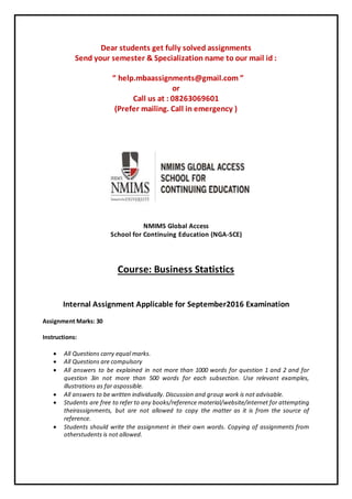 Dear students get fully solved assignments
Send your semester & Specialization name to our mail id :
“ help.mbaassignments@gmail.com ”
or
Call us at : 08263069601
(Prefer mailing. Call in emergency )
NMIMS Global Access
School for Continuing Education (NGA-SCE)
Course: Business Statistics
Internal Assignment Applicable for September2016 Examination
Assignment Marks: 30
Instructions:
 All Questions carry equal marks.
 All Questions are compulsory
 All answers to be explained in not more than 1000 words for question 1 and 2 and for
question 3in not more than 500 words for each subsection. Use relevant examples,
illustrations as far aspossible.
 All answers to be written individually. Discussion and group work is not advisable.
 Students are free to refer to any books/reference material/website/internet for attempting
theirassignments, but are not allowed to copy the matter as it is from the source of
reference.
 Students should write the assignment in their own words. Copying of assignments from
otherstudents is not allowed.
 