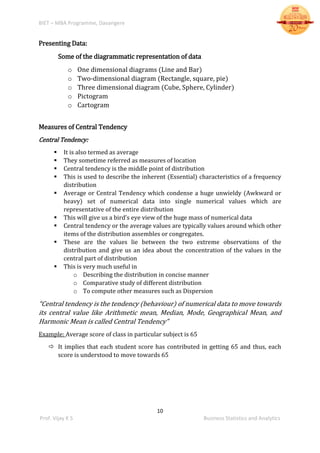 BIET – MBA Programme, Davangere
10
Prof. Vijay K S Business Statistics and Analytics
Presenting Data:
Some of the diagrammatic representation of data
o One dimensional diagrams (Line and Bar)
o Two-dimensional diagram (Rectangle, square, pie)
o Three dimensional diagram (Cube, Sphere, Cylinder)
o Pictogram
o Cartogram
Measures of Central Tendency
Central Tendency:
 It is also termed as average
 They sometime referred as measures of location
 Central tendency is the middle point of distribution
 This is used to describe the inherent (Essential) characteristics of a frequency
distribution
 Average or Central Tendency which condense a huge unwieldy (Awkward or
heavy) set of numerical data into single numerical values which are
representative of the entire distribution
 This will give us a bird’s eye view of the huge mass of numerical data
 Central tendency or the average values are typically values around which other
items of the distribution assembles or congregates.
 These are the values lie between the two extreme observations of the
distribution and give us an idea about the concentration of the values in the
central part of distribution
 This is very much useful in
o Describing the distribution in concise manner
o Comparative study of different distribution
o To compute other measures such as Dispersion
“Central tendency is the tendency (behaviour) of numerical data to move towards
its central value like Arithmetic mean, Median, Mode, Geographical Mean, and
Harmonic Mean is called Central Tendency”
Example: Average score of class in particular subject is 65
 It implies that each student score has contributed in getting 65 and thus, each
score is understood to move towards 65
 