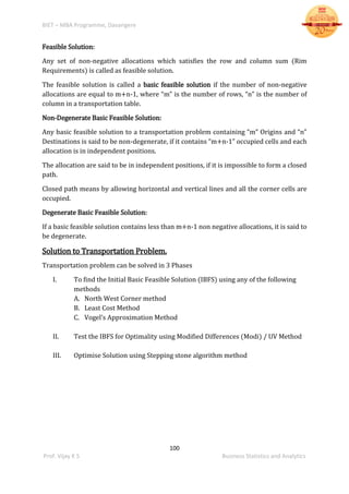 BIET – MBA Programme, Davangere
100
Prof. Vijay K S Business Statistics and Analytics
Feasible Solution:
Any set of non-negative allocations which satisfies the row and column sum (Rim
Requirements) is called as feasible solution.
The feasible solution is called a basic feasible solution if the number of non-negative
allocations are equal to m+n-1, where “m” is the number of rows, “n” is the number of
column in a transportation table.
Non-Degenerate Basic Feasible Solution:
Any basic feasible solution to a transportation problem containing “m” Origins and “n”
Destinations is said to be non-degenerate, if it contains “m+n-1” occupied cells and each
allocation is in independent positions.
The allocation are said to be in independent positions, if it is impossible to form a closed
path.
Closed path means by allowing horizontal and vertical lines and all the corner cells are
occupied.
Degenerate Basic Feasible Solution:
If a basic feasible solution contains less than m+n-1 non negative allocations, it is said to
be degenerate.
Solution to Transportation Problem.
Transportation problem can be solved in 3 Phases
I. To find the Initial Basic Feasible Solution (IBFS) using any of the following
methods
A. North West Corner method
B. Least Cost Method
C. Vogel’s Approximation Method
II. Test the IBFS for Optimality using Modified Differences (Modi) / UV Method
III. Optimise Solution using Stepping stone algorithm method
 