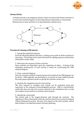 BIET – MBA Programme, Davangere
118
Prof. Vijay K S Business Statistics and Analytics
Dummy Activity
A Dummy activity is an imaginary activity. It does not exist in the Project activities. It
is used in the network diagram to show dependency relationship or connectivity
between two or more activities. It is represented by a dotted arrow.
Procedure for drawing a CPM network.
1. Specify the individual activities.
From the Work Breakdown Structure, a listing can be made of all the activities in
the project. This listing can be used as the basis for adding sequence and duration
information in later steps.
2. Determine the sequence of those activities.
Some activities are dependent upon the completion of others. A listing of the
immediate predecessors of each activity is useful for constructing the CPM
network diagram.
3. Draw a network diagram.
Once the activities and their sequencing have been defined, the CPM diagram can
be drawn. CPM originally was developed as an activity on node (AON) network,
but some project planners prefer to specify the activities on the arcs.
4. Estimate the completion time for each activity.
The time required to complete each activity can be estimated using past
experience or the estimates of knowledgeable persons. CPM is a deterministic
model that does not take into account variation in the completion time, so only
one number can be used for an activity’s time estimate.
5. Identify the critical path
The critical path is the longest-duration path through the network. The
significance of the critical path is that the activities that lie on it cannot be delayed
without delaying the project. Because of its impact on the entire project, critical
path analysis is an important aspect of project planning.
 