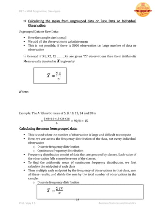BIET – MBA Programme, Davangere
14
Prof. Vijay K S Business Statistics and Analytics
 Calculating the mean from ungrouped data or Raw Data or Individual
Observation
Ungrouped Data or Raw Data:
 Here the sample size is small
 We add all the observation to calculate mean
 This is not possible, if there is 5000 observation i.e. large number of data or
observation
In General, if X1, X2, X3………..Xn are given “n” observations then their Arithmetic
Mean usually denoted as 𝑿̅ is given by
𝑋̅ =
∑ 𝑋
𝑛
Where:
Example: The Arithmetic mean of 5, 8, 10, 15, 24 and 28 is
=
5+8+10+15+24+28
6
= 90/8 = 15
Calculating the mean from grouped data:
 This is used when the number of observation is large and difficult to compute
 Here, we are access the frequency distribution of the data, not every individual
observation
o Discrete frequency distribution
o Continuous frequency distribution
 Frequency distribution consist of data that are grouped by classes. Each value of
the observation falls somewhere one of the classes.
 To find the arithmetic mean of continuous frequency distribution, we first
calculate the midpoint of each class
 Then multiply each midpoint by the frequency of observations in that class, sum
all these results, and divide the sum by the total number of observations in the
sample.
o Discrete frequency distribution
𝑋̅ =
∑ 𝑓𝑋
𝑁
 