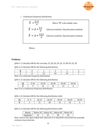 BIET – MBA Programme, Davangere
15
Prof. Vijay K S Business Statistics and Analytics
o Continuous frequency distribution
𝑋̅ =
∑ 𝑓𝑋
𝑁
Where “X” is the middle value
𝑋̅ = 𝐴 +
∑ 𝑑
𝑁
(Shortcut method / Step Deviation method)
𝑋̅ = 𝐴 +
ℎ ∑ 𝑑
𝑁
(Shortcut method / Step Deviation method)
Where:
Problems:
Q.No-1.1: Calculate AM for the raw data; 22, 28, 26, 24, 26, 15, 08, 09, 32, 20
Q.No-1.2: Calculate AM for the following distribution
X 0 1 2 3 4
f 8 23 45 24 7
Note: It is a discrete frequency distribution
Q.No-1.3: Calculate AM for the following distribution
CI 0-10 10-20 20-30 30-40 40-50
F 3 14 31 13 4
Note: It is a continuous frequency distribution
Q.No-1.4: Calculate AM for the following distribution table
CI 0 - 9 10-19 20-29 30-39 40-49 50-59
F 3 15 38 14 10 5
Q.No-1.5: Calculate AM for the following distribution table
Marks Below 20 Below 30 Below 40 Below 50
Students 12 35 48 60
Note: Since it has open ended class intervals so it should be converted into mutually
exclusive class intervals.
 