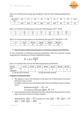 BIET – MBA Programme, Davangere
17
Prof. Vijay K S Business Statistics and Analytics
Q.No-1.12: Calculate the average age of employee with the help of following distribution
table
Age above
Years
20 25 30 35 40 45 50 55 60
f 450 410 330 300 210 185 85 40 12
Q.No-1.13: Find the missing frequency from the following data, if 𝑋̅ = 15.38
X 10 12 14 16 18 20
f 3 7 x 20 8 5
Q.No-1.14: Find missing frequency in the following data given 𝑋̅ = 50 and N = 120
C.I 0-20 20-40 40-60 60-80 80-100
f 17 f1 32 f2 19
 Step deviation method for grouped or continuous frequency distribution:
In case of grouped or continuous frequency distribution, with class intervals of equal
magnitude, the calculation are further simplified by taking
𝑋̅ = 𝐴 +
ℎ ∑ 𝑓𝑑
𝑁
Q.No-1.15: Calculate the mean for the following frequency distribution
Marks 0-10 10-20 20-30 30-40 40-50 50-60 60-70
No. of
Students
5 5 7 15 8 6 4
a) By the direct formula b) Step deviation method
Properties of Arithmetic Mean
1. The algebraic sum of the deviations of the given set of observations from their
Arithmetic mean is “Zero”
In simple words, the sum of deviations taken from the Arithmetic mean is always
“Zero”
Mathematically ∑(𝑋 − 𝑋̅) = 0
For frequency distribution ∑f(X - 𝑋̅) = 0
2. Sum of square deviation taken from the AM is always least among such deviations
taken from other measures of other tendency
Mathematically ∑(𝑋 − 𝑋̅)
2
is always less than ∑(𝑋 − 𝑀)
2
, ∑(𝑋 − 𝑍)
2
∑(𝑋 − 𝐺𝑀)
2
, ∑(𝑋 − 𝐻𝑀)
2
 