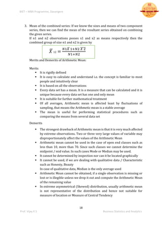 BIET – MBA Programme, Davangere
18
Prof. Vijay K S Business Statistics and Analytics
3. Mean of the combined series: If we know the sizes and means of two component
series, then we can find the mean of the resultant series obtained on combining
the given series.
If n1 and n2 observations posses x1 and x2 as means respectively then the
combined group of size n1 and n2 is given by
𝑋̅ 12 =
𝑁1𝑋̅ 1+𝑁2 𝑋 2̅̅̅̅̅
𝑁1+𝑁2
Merits and Demerits of Arithmetic Mean:
Merits
 It is rigidly defined
 It is easy to calculate and understand i.e. the concept is familiar to most
people and intuitively clear
 It is based on all the observations
 Every data set has a mean. It is a measure that can be calculated and it is
unique because every data set has one and only mean
 It is suitable for further mathematical treatment
 Of all averages, Arithmetic mean is affected least by fluctuations of
sampling, that means the Arithmetic mean is a stable average
 The mean is useful for performing statistical procedures such as
comparing the means from several data set
Demerits
 The strongest drawback of Arithmetic mean is that it is very much affected
by extreme observations. Two or three very large values of variable may
disproportionately affect the values of the Arithmetic Mean
 Arithmetic mean cannot be used in the case of open end classes such as
less than 10, more than 70. Since such classes we cannot determine the
midpoint / mid value. In such cases Mode or Median may be used.
 It cannot be determined by inspection nor can it be located graphically
 It cannot be used, if we are dealing with qualitative data / Characteristic
such as Honesty, Beauty
In case of qualitative data, Median is the only average used
 Arithmetic Mean cannot be obtained, if a single observation is missing or
lost or is illegible unless we drop it out and compute the Arithmetic Mean
of the remaining value
 In extreme asymmetrical (Skewed) distribution, usually arithmetic mean
is not representative of the distribution and hence not suitable for
measure of location or Measure of Central Tendency
 