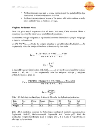 BIET – MBA Programme, Davangere
19
Prof. Vijay K S Business Statistics and Analytics
 Arithmetic mean may lead to wrong conclusions if the details of the data
from which it is obtained are not available.
 Arithmetic mean may not be one of the values which the variable actually
takes and is termed as fictitious average.
Weighted Arithmetic Mean
Usual AM gives equal importance for all items; but most of the situation Mean is
calculated based on the importance level of the observations.
To make the average computed as representative of the distribution – proper weightage
is given to various items
Let W1, W2, W3,……….Wn be the weights attached to variable values X1, X2, X3………Xn
respectively. Then the Weighted Arithmetic Mean usually denoted c
𝑋̅ 𝑤 =
𝑊1𝑋1 + 𝑊2𝑋2 + 𝑊3𝑋3 … … … 𝑊𝑛𝑋𝑛
𝑊1 + 𝑊2 + 𝑊3 … … 𝑊𝑛
𝑋̅ 𝑤 =
∑ 𝑊𝑋
∑ 𝑊
In Case of frequency distribution, if f1, f2, f3…………..fn are the frequencies of the variable
values X1, X2, X3……………Xn respectively than the weighted average / weighted
arithmetic mean is given by
𝑋̅ 𝑤 =
𝑊1(𝑓1𝑋1) + 𝑊2(𝑓2𝑋2) + 𝑊3(𝑓3𝑋3) … … … 𝑊𝑛(𝑓𝑛𝑋𝑛)
𝑊1 + 𝑊2 + 𝑊3 … … 𝑊𝑛
𝑋̅ 𝑤 =
∑ 𝑊(𝑓𝑋)
∑ 𝑊
Q.No-1.16: Calculate the Weighted Arithmetic Mean for the following distribution
Item Rice Wheat Sugar Jawar Oil Tea Salt
Price 40 30 33 35 25 250 15
Weight 1 0.5 0.2 0.5 0.25 0.1 0.05
Q.No-1.17: A candidate obtained the following percentage of marks in an examination:
English-60, Hindi-75, Mathematics-65, Physics-59, and Chemistry-55. Find the
candidate’s weighted arithmetic mean if weights are 1, 2, 1, 3, and 3 respectively are
allocated to the subjects.
 