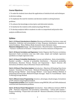BIET – MBA Programme, Davangere
2
Prof. Vijay K S Business Statistics and Analytics
Course Objectives:
1. To make the students learn about the applications of statistical tools and techniques
in decision making.
2. To emphasize the need for statistics and decision models in solving business
problems.
3. To enhance the knowledge on descriptive and inferential statistics.
4. To familiarize the students with analytical package MS Excel.
5. To develop analytical skills in students in order to comprehend and practice data
analysis at different levels.
Syllabus
Unit 1: (12 Hours) Introduction to Statistics: Meaning and Definition, functions, scope and
limitations, Collection and presentation of data, frequency distribution, measures of
central tendency - Mean, Median, Mode, Geometric mean, Harmonic mean,
Measuresof dispersion:Range – Quartile Deviation – Mean Deviation - Standard Deviation
– Variance- Coefficient of Variance - Comparison of various measures of Dispersion
Unit 2: (8 Hours) Correlation and Regression: Scatter Diagram, Karl Pearson correlation,
Spearman’s Rank correlation (one way table only), simple and multiple regression
(problems on simple regression only)
Unit 3: (6 Hours) Probability Distribution: Concept and definition - Rules of probability –
Random variables – Concept of probability distribution – Theoretical probability
distributions: Binomial, Poisson, Normal and Exponential – Baye’s theorem (No
derivation) (Problems only on Binomial, Poisson and Normal).
Unit 4: (10 Hours) Time Series Analysis: Introduction - Objectives Of Studying Time Series
Analysis - Variations In Time Series - Methods Of Estimating Trend: Freehand Method -
Moving Average Method - Semi-Average Method – Least Square Method. Methods of
Estimating Seasonal Index: Method Of Simple Averages - Ratio To Trend Method - Ratio
To Moving Average Method
Unit 5: (8Hours) Linear Programming: structure, advantages, disadvantages, formulation
of LPP, solution using Graphical method.
Transportation problem: basic feasible solution using NWCM, LCM, and VAM unbalanced,
restricted and maximization problems.
Unit 6: (8 Hours) Project Management: Introduction – Basic difference between PERT &
CPM – Network components and precedence relationships – Critical path analysis –
Project scheduling – Project time-cost trade off – Resource allocation, Concept of project
crashing.
 