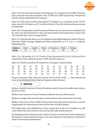 BIET – MBA Programme, Davangere
20
Prof. Vijay K S Business Statistics and Analytics
Q.No-1.18: The mean annual salary of all employees in a company is Rs. 25000. The mean
salary of female and male employees is Rs. 27,000 and 17,000 respectively. Find percent
of male, female employed by the company.
Q.No-1.19: The mean monthly salary paid to 77 employees in a company was Rs. 78. The
mean salary of 32 of them was 75, and that of others 25 was 82, what was the mean salary
of remaining?
Q.No-1.20: Average daily income for group of 50 persons in a factory was calculated to be
Rs. 169, it was later found that 1 values was measured by 134 instead of the current value
143. Calculate the correct average income.
Q.No-1.21: Calculate the Mean score of students using weights aligned to subjects Physics,
Chemistry, Maths, Biology, English and Hindi; respectively as 3, 2, 3, 0, 1, 1 using the
following marks
Subjects Hindi English Physic Chemistry Maths Biology
Marks 56 70 72 62 80 69
Q.No-1.22: The number 3.2, 5.8, 7.9 and 4.5 have frequencies X, (X+2), (X-3) and (X+6)
respectively. If the arithmetic mean is 4.876. Find the value of x.
Q.No-1.23: Marks secured by 50 students in a test paper are given below
30 45 48 55 39 25 31 12 18 21 54 59 51
33 43 44 10 38 19 26 41 35 37 41 46 33
51 37 58 58 17 19 23 26 29 38 57 36 35
44 43 27 19 43 22 31 47 34 31 15 35 32
Prepare frequency table with class interval 10-19, 20-29, 30-39…….., and calculate the
value of the Arithmetic Mean from the frequency table obtained.
2. MEDIAN
Median is another measure of Central Tendency which locates the middle most value in
given set of data
Median is the measure of Central Tendency different from any of the means
Median is a single value from the data set that measures the central item in the data
Median is that value of the variable which divides the group in two equal parts, one part
comprising of the values greater than and the other less than Median
This single item is the middlemost or most central item in the set of numbers. As said
earlier half of the items lie above this point and the other half lie below it
Contradicting to the Arithmetic mean which is based on all the items of the distribution,
the median is only positional average i.e. its value depends on the position occupied by a
value in the frequency distribution.
 