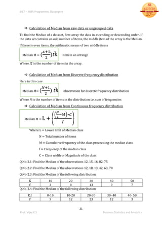BIET – MBA Programme, Davangere
21
Prof. Vijay K S Business Statistics and Analytics
 Calculation of Median from raw data or ungrouped data
To find the Median of a dataset, first array the data in ascending or descending order. If
the data set contains an odd number of items, the middle item of the array is the Median.
If there is even items, the arithmetic means of two middle items
Median M = (
𝑥+1
2
)𝑡ℎ́ item in an arrange
Where 𝑥 is the number of items in the array.
 Calculation of Median from Discrete frequency distribution
Here in this case
Median M= (
𝑁+1
2
) 𝑡ℎ́ observation for discrete frequency distribution
Where N is the number of items in the distribution i.e. sum of frequencies
 Calculation of Median from Continuous frequency distribution
Median M = L + {
(
𝑁
2
−𝑀)∗𝐶
𝑓
}
Where L = Lower limit of Median class
N = Total number of items
M = Cumulative frequency of the class proceeding the median class
f = Frequency of the median class
C = Class width or Magnitude of the class
Q.No-2.1: Find the Median of the observations 12, 15, 16, 82, 75
Q.No-2.2: Find the Median of the observations 12, 18, 13, 42, 63, 78
Q.No-2.3: Find the Median of the following distribution
X 10 20 30 40 50
f 3 8 13 9 7
Q.No-2.4: Find the Median of the following distribution
C.I 0-10 10-20 20-30 30- 40 40- 50
f 5 12 23 12 3
 