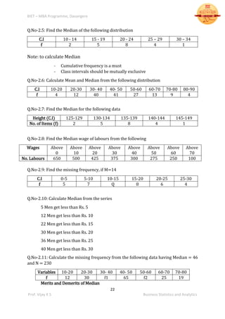 BIET – MBA Programme, Davangere
22
Prof. Vijay K S Business Statistics and Analytics
Q.No-2.5: Find the Median of the following distribution
C.I 10 - 14 15 - 19 20 - 24 25 – 29 30 – 34
f 2 5 8 4 1
Note: to calculate Median
- Cumulative frequency is a must
- Class intervals should be mutually exclusive
Q.No-2.6: Calculate Mean and Median from the following distribution
C.I 10-20 20-30 30- 40 40- 50 50-60 60-70 70-80 80-90
f 4 12 40 41 27 13 9 4
Q.No-2.7: Find the Median for the following data
Height (C.I) 125-129 130-134 135-139 140-144 145-149
No. of Items (f) 2 5 8 4 1
Q.No-2.8: Find the Median wage of labours from the following
Wages Above
0
Above
10
Above
20
Above
30
Above
40
Above
50
Above
60
Above
70
No. Labours 650 500 425 375 300 275 250 100
Q.No-2.9: Find the missing frequency, if M=14
C.I 0-5 5-10 10-15 15-20 20-25 25-30
f 5 7 Q 8 6 4
Q.No-2.10: Calculate Median from the series
5 Men get less than Rs. 5
12 Men get less than Rs. 10
22 Men get less than Rs. 15
30 Men get less than Rs. 20
36 Men get less than Rs. 25
40 Men get less than Rs. 30
Q.No-2.11: Calculate the missing frequency from the following data having Median = 46
and N = 230
Variables 10-20 20-30 30- 40 40- 50 50-60 60-70 70-80
f 12 30 f1 65 f2 25 19
Merits and Demerits of Median
 