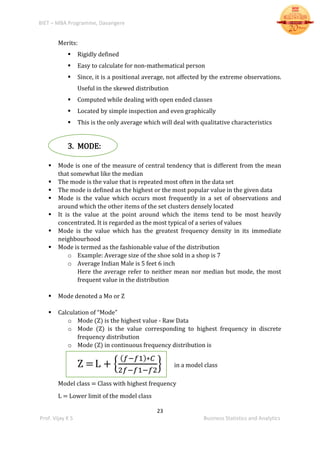 BIET – MBA Programme, Davangere
23
Prof. Vijay K S Business Statistics and Analytics
Merits:
 Rigidly defined
 Easy to calculate for non-mathematical person
 Since, it is a positional average, not affected by the extreme observations.
Useful in the skewed distribution
 Computed while dealing with open ended classes
 Located by simple inspection and even graphically
 This is the only average which will deal with qualitative characteristics
3. MODE:
 Mode is one of the measure of central tendency that is different from the mean
that somewhat like the median
 The mode is the value that is repeated most often in the data set
 The mode is defined as the highest or the most popular value in the given data
 Mode is the value which occurs most frequently in a set of observations and
around which the other items of the set clusters densely located
 It is the value at the point around which the items tend to be most heavily
concentrated. It is regarded as the most typical of a series of values
 Mode is the value which has the greatest frequency density in its immediate
neighbourhood
 Mode is termed as the fashionable value of the distribution
o Example: Average size of the shoe sold in a shop is 7
o Average Indian Male is 5 feet 6 inch
Here the average refer to neither mean nor median but mode, the most
frequent value in the distribution
 Mode denoted a Mo or Z
 Calculation of “Mode”
o Mode (Z) is the highest value - Raw Data
o Mode (Z) is the value corresponding to highest frequency in discrete
frequency distribution
o Mode (Z) in continuous frequency distribution is
Z =L + {
( 𝑓−𝑓1)∗𝐶
2𝑓−𝑓1−𝑓2
} in a model class
Model class = Class with highest frequency
L = Lower limit of the model class
 