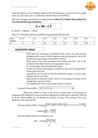 BIET – MBA Programme, Davangere
25
Prof. Vijay K S Business Statistics and Analytics
Since the Median is not as highly influenced by the frequency of occurrence of a single
value as is the mode, nor it is pulled by extreme value as is the Mean
Whenever the given distribution is slightly skewed Mean (𝑿̅ ), Median (M) and Mode (Z)
have showed following relationship
Z = 3M – 2 𝑿̅
I.e. Mode = 3 Median – 2 Mean
Q.No-3.5: Find Mean, Median and Mode using Empirical Relationship
Size in
Inches
5 10 25 20 25 30 35
f 1 3 13 17 27 36 38
GEOMETRIC MEAN
- GM is nth root of product of quantities of the series. It is observed by
multiplying the values of items together and extracting the root of the
product corresponding to the number of items.
- Thus, square root of the products of two items and cube root of the
products of the three items are the geometric mean
- It is never larger than the arithmetic mean
- If there are zeroes and negative numbers in the series, the geometric
mean cannot be used.
- Logarithms can be used to find the geometric mean to reduce large
numbers and to save time
- Appropriate in situations where, there is an average percentage rate of
change over a period of time.
- It is widely used in the construction of index numbers
Geometric Mean (GM) = √ 𝑥1 𝑥2 𝑥3 𝑥4 … … … … … … … … . 𝑥 𝑛
𝑛
When the number of items in the series is larger than 3, the process of
computing GM is difficult. To overcome this, logarithms of each value is obtained. The log
of all the values added up and divided by number of items. The antilog of the ratio
obtained is the required GM.
Geometric Mean (GM) = Antilog [
𝑙𝑜𝑔1
𝑥+ 𝑙𝑜𝑔2
𝑥+ 𝑙𝑜𝑔3
𝑥+ 𝑙𝑜𝑔4
𝑥………………………..+ 𝑙𝑜𝑔 𝑛
𝑥
𝑛
]
= Antilog [∑
𝑙𝑜𝑔 𝑥𝑖
𝑁
𝑛
𝑖=1 ]
Geometric Mean (GM) for Continuous case
GM = Antilog [
∑ 𝑓 𝑙𝑜𝑔 𝑥
𝑁
]
 