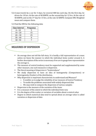 BIET – MBA Programme, Davangere
28
Prof. Vijay K S Business Statistics and Analytics
5.2 A man travels by a car for 3 days; he covered 480 km each day. On the first day, he
drives for 10 hrs. At the rate of 48 KMPH, on the second day for 12 hrs. At the rate of
40 KMPH, and on the 3rd day for 15 hrs. at the rate 32 KMPH. Compute HM, Weighted
mean and compare them.
5.3 Find the HM for the following data
Class Interval Frequency
0 – 10 5
10 – 20 15
20 – 30 25
30 – 40 8
40 - 50 7
MEASURES OF DISPERSION
 An average does not tell the full story. It is hardly a full representative of a mass
unless we know the manner in which the individual items scatter around it. A
further description of the series is necessary if we are to gauge how representative
the average is.
 The measure of central tendency must be supported and supplemented by some
other measure, one such measures is dispersion.
 The literal meaning of dispersion is “Scatteredness”
 We study dispersion to have an idea of homogeneity (Compactness) or
heterogeneity (Scatter) of the distribution.
 Why dispersion is important characteristic to understand and Measure?
o It enables us to judge the reliability of our measure of Central Tendency
o To tackle the problems associated with widely dispersed data
o We may wish to compare the dispersion of various samples
 Dispersion is the measure of the variation of the items
 It is a measure of the extent to which the individual item vary
 It is the degree of the scatter or variation of variables about a central value
 Degree to which numerical data tend to spread about an average value is called
variation or dispersion of data
 