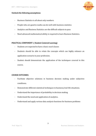 BIET – MBA Programme, Davangere
3
Prof. Vijay K S Business Statistics and Analytics
Uncheck the following assumptions:
- Business Statistics is all about only numbers
- People who are good in maths can do well with business statistics
- Analytics and Business Statistics are the difficult subjects to pass
- Need advanced mathematical ability is required to learn Business Statistics.
PRACTICAL COMPONENT :( Student-Centered Learning)
- Students are expected to have a basic excel classes
- Students should be able to relate the concepts which can highly enhance an
application scenario in your profession.
- Student should demonstrate the application of the techniques covered in this
course.
COURSE OUTCOMES:
- Facilitate objective solutions in business decision making under subjective
conditions.
- Demonstrate different statistical techniques in business/real-life situations.
- Understand the importance of probability in decision making
- Understand the need and application of analytics.
- Understand and apply various data analysis functions for business problems
 