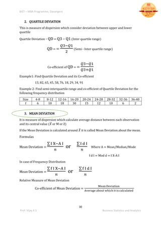 BIET – MBA Programme, Davangere
30
Prof. Vijay K S Business Statistics and Analytics
2. QUARTILE DEVIATION
This is measure of dispersion which consider deviation between upper and lower
quartile
Quartile Deviation - QD = Q3 – Q1 (Inter quartile range)
QD = =
𝑄3−𝑄1
2
(Semi - Inter quartile range)
Co-efficient of QD = =
𝑄3−𝑄1
𝑄3+𝑄1
Example1: Find Quartile Deviation and its Co-efficient
13, 82, 65, 45, 58, 76, 18, 29, 34, 91
Example 2: Find semi-interquartile range and co-efficient of Quartile Deviation for the
following frequency distribution
Size 4-8 8-12 12-16 16-20 20-24 24-28 28-32 32-36 36-40
f 6 10 18 30 15 12 10 6 2
3. MEAN DEVIATION
It is measure of dispersion which calculate average distance between each observation
and its central value (𝑋̅ or M or Z)
If the Mean Deviation is calculated around 𝑋̅ it is called Mean Deviation about the mean.
Formulas
Mean Deviation =
∑ I X−A I
𝑛
or
∑ I d I
𝑛
Where A = Mean/Median/Mode
I d I = Mod d = I X-A I
In case of Frequency Distribution
Mean Deviation =
∑ f I X−A I
𝑛
or
∑ f I d I
𝑛
Relative Measure of Mean Deviation
Co-efficient of Mean Deviation =
Mean Deviation
Average about which it is calculated
 