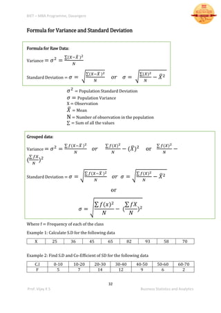 BIET – MBA Programme, Davangere
32
Prof. Vijay K S Business Statistics and Analytics
Formula for Variance and Standard Deviation
Formula for Raw Data:
Variance = 𝜎2
=
∑(𝑋−𝑋̅ )2
𝑁
Standard Deviation = 𝜎 = √
∑(𝑋−𝑋̅ )2
𝑁
𝑜𝑟 𝜎 = √
∑(𝑋)2
𝑁
− 𝑋̅2
𝜎2
= Population Standard Deviation
𝜎 = Population Variance
X = Observation
𝑋̅ = Mean
N = Number of observation in the population
∑ = Sum of all the values
Grouped data:
Variance = 𝜎2
=
∑ 𝑓(𝑋−𝑋̅ )2
𝑁
𝑜𝑟
∑ 𝑓(𝑋)2
𝑁
− (𝑋̅)2
or
∑ 𝑓(𝑋)2
𝑁
−
(
∑ 𝑓𝑋
𝑁
)2
Standard Deviation = 𝜎 = √
∑ 𝑓(𝑋−𝑋̅ )2
𝑁
𝑜𝑟 𝜎 = √
∑ 𝑓(𝑋)2
𝑁
− 𝑋̅2
or
𝜎 = √
∑ 𝑓(𝑥)2
𝑁
− (
∑ 𝑓𝑋
𝑁
)2
Where f = Frequency of each of the class
Example 1: Calculate S.D for the following data
X 25 36 45 65 82 93 58 70
Example 2: Find S.D and Co-Efficient of SD for the following data
C.I 0-10 10-20 20-30 30-40 40-50 50-60 60-70
F 5 7 14 12 9 6 2
 