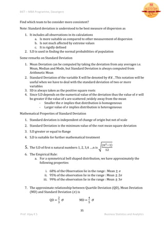 BIET – MBA Programme, Davangere
35
Prof. Vijay K S Business Statistics and Analytics
Find which team to be consider more consistent?
Note: Standard deviation is understood to be best measure of dispersion as
1. It includes all observations in its calculations
a. Is more suitable as compared to other measurement of dispersion
b. Is not much affected by extreme values
c. It is rigidly defined
2. S.D is used in finding the normal probabilities of population
Some remarks on Standard Deviation
1. Mean Deviation can be computed by taking the deviation from any averages i.e.
Mean, Median and Mode, but Standard Deviation is always computed from
Arithmetic Mean
2. Standard Deviation of the variable X will be denoted by 𝜎𝑥 , This notation will be
useful when we have to deal with the standard deviation of two or more
variables
3. SD is always taken as the positive square roots
4. Since S.D depends on the numerical value of the deviation thus the value of 𝜎 will
be greater if the value of x are scattered ;widely away from the mean
- Smaller the 𝜎 implies that distribution is homogeneous
- Larger value of 𝜎 implies distribution is heterogeneous
Mathematical Properties of Standard Deviation
1. Standard deviation is independent of change of origin but not of scale
2. Standard Deviation is the minimum value of the root mean square deviation
3. S.D greater or equal to Range
4. S.D is suitable for further mathematical treatment
5. The S.D of first n natural numbers 1, 2, 3,4 ….n is √
(𝑛2−1)
12
6. The Empirical Rule:
a. For a symmetrical bell shaped distribution, we have approximately the
following properties
i. 68% of the Observation lie in the range : Mean ± 𝜎
ii. 95% of the observation lie in the range : Mean ± 2𝜎
iii. 99% of the observation lie in the range : Mean ± 3𝜎
7. The approximate relationship between Quartile Deviation (QD), Mean Deviation
(MD) and Standard Deviation (𝜎) is
QD =
2
3
𝜎 MD =
4
5
𝜎
 