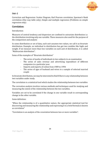 BIET – MBA Programme, Davangere
39
Prof. Vijay K S Business Statistics and Analytics
Unit -2
Correction and Regression: Scatter Diagram, Karl Pearson correlation, Sparman’s Rank
correlation (One way table only), Simple and multiple regression (Problems on simple
regression only)
Correlation:
Introduction:
Measures of central tendency and dispersion are confined to univariate distribution i.e.
the distribution involving only one variable. These measures also used for the purpose of
the comparision and analysis
In some distribution or set of data, each unit assumes two values, we call it as bivariate
distribution. Example, an individual in distribution has got two vaiables like hight and
weight. If we measure more than two variables on each unit of distribution, it is called
“Multivariate distribution”.
Some of the examples of “Bivariate distribution”
- The series of marks of individuals in two subjects in an examination
- The series of sales revenue and advertising expenditure of different
companies in a particular year.
- Imports and exports of cotton from 1989 to 1994
- The series of ages of husband and wives in a sample of selected married
couple
In bivairate distribution, we may be interested to find if there is any relationship between
two variables under study.
The correlation is a statistical tool which studies the relationship between two variables
The correation analysis involves various methods and techniques used for studying and
measuring the extent of the relationship between the two variables.
Variables are set to be correlated if the change in one variable result in corresponding
change in the other variable.
Some definition:
“When the relationship is of a quantitative nature, the appropriate statistical tool for
discovering and measuring the relationship and expressing it in a brief formula is known
as correlation”
“Correlation is an analysis of the covariation between two or more variables”.
 