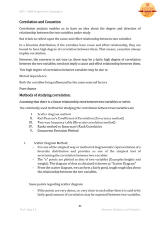 BIET – MBA Programme, Davangere
41
Prof. Vijay K S Business Statistics and Analytics
Correlation and Cousation
Correlation analysis enables us to have an idea about the degree and direction of
relationship between the two variables under study
But it fails to reflect upon the cause and effect relationship between two variables
In a bivariate distribution, if the variables have cause and effect relationship, they are
bound to have high degree of correlation between them. That means, causation always
implies correlation.
However, the converse is not true i.e. there may be a fairly high degree of correlation
between the two variables; need not imply a cause and effect relationship between them.
This high degree of correlation between variables may be due to
Mutual dependence
Both the variables bring influenced by the same external factors
Pure chance
Methods of studying correlation:
Assuming that there is a linear relationship exist between two variables or series
The commonly used method for studying the correlation between two variables are
I. Scatter diagram method
II. Karl Pearson’s Co-efficient of Correlation (Covariance method)
III. Two way frequency table (Bivariate correlation method)
IV. Ranks method or Spearman’s Rank Correlation
V. Concurrent Deviation Method
I. Scatter Diagram Method:
- It is one of the simplest way or method of diagrammatic representation of a
bivariate distribution and provides us one of the simplest tool of
ascertaining the correlation between two variables
- The “n” points are plotted as dots of two variables (Examples heights and
weight). The diagram of dots so obtained is known as “Scatter Diagram”
- From the scatter diagram, we can form a fairly good, tough rough idea about
the relationship between the two variables.
Some points regarding scatter diagram:
- If the points are very dense, i.e. very close to each other then it is said to be
fairly good amount of correlation may be expected between two variables.
 