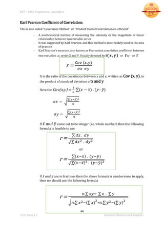 BIET – MBA Programme, Davangere
44
Prof. Vijay K S Business Statistics and Analytics
Karl Pearson Coefficient of Correlation:
This is also called “Covariance Method” or “Product moment correlation co-efficient”
- A mathematical method of measuring the intensity or the magnitude of linear
relationship between two variable series
- It was suggested by Karl Pearson, and this method is most widely used in the area
of practice
- Karl Pearson’s measure, also known as Pearsonian correlation coefficient between
two variables i.e. series X and Y. Usually denoted by r( x , y ) or rxy or r
r =
𝐶𝑜𝑣 (𝑥,𝑦)
𝜎𝑥 𝜎𝑦
It is the ratio of the covairnace between x and y, written as Cov (x, y), to
the product of standrad deviation of x and y
Here the Cov(x,y) =
1
𝑛
∑(𝑥 − 𝑥̅) . (y - 𝑦̅)
𝜎𝑥 = √
∑(𝑥−𝑥̅)2
𝑛
𝜎𝑦 = √
∑(𝑦−𝑦̅)2
𝑛
If 𝑥̅ 𝑎𝑛𝑑 𝑦̅ come out to be integer (i.e. whole number) then the following
formula is feasible to use
r =
∑ 𝑑𝑥 . 𝑑𝑦
√∑ 𝑑𝑥2 . 𝑑𝑦2
or
r =
∑( 𝑥−𝑥̅) . (𝑦−𝑦̅)
√∑( 𝑥−𝑥̅)2 . (𝑦−𝑦̅)2
If 𝑥̅ 𝑎𝑛𝑑 𝑦̅ are in fractions then the above formula is cumbersome to apply,
then we should use the following formula
r =
𝑛 ∑ 𝑥𝑦− ∑ 𝑥 . ∑ 𝑦
√ 𝑛.∑ 𝑥2−(∑ 𝑥)
2
∗𝑛.∑ 𝑦2−(∑ 𝑦)
2
 