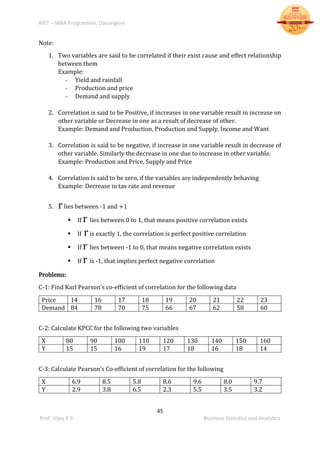 BIET – MBA Programme, Davangere
45
Prof. Vijay K S Business Statistics and Analytics
Note:
1. Two variables are said to be correlated if their exist cause and effect relationship
between them
Example:
- Yield and rainfall
- Production and price
- Demand and supply
2. Correlation is said to be Positive, if increases in one variable result in increase on
other variable or Decrease in one as a result of decrease of other.
Example: Demand and Production, Production and Supply, Income and Want
3. Correlation is said to be negative, if increase in one variable result in decrease of
other variable. Similarly the decrease in one due to increase in other variable.
Example: Production and Price, Supply and Price
4. Correlation is said to be zero, if the variables are independently behaving
Example: Decrease in tax rate and revenue
5. rlies between -1 and +1
 If r lies between 0 to 1, that means positive correlation exists
 If ris exactly 1, the correlation is perfect positive correlation
 If r lies between -1 to 0, that means negative correlation exists
 If r is -1, that implies perfect negative correlation
Problems:
C-1: Find Karl Pearson’s co-efficient of correlation for the following data
Price 14 16 17 18 19 20 21 22 23
Demand 84 78 70 75 66 67 62 58 60
C-2: Calculate KPCC for the following two variables
X 80 90 100 110 120 130 140 150 160
Y 15 15 16 19 17 18 16 18 14
C-3: Calculate Pearson’s Co-efficient of correlation for the following
X 6.9 8.5 5.8 8.6 9.6 8.0 9.7
Y 2.9 3.8 6.5 2.3 5.5 3.5 3.2
 