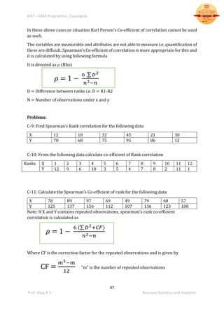 BIET – MBA Programme, Davangere
47
Prof. Vijay K S Business Statistics and Analytics
In these above cases or situation Karl Person’s Co-efficient of correlation cannot be used
as such.
The variables are measurable and attributes are not able to measure i.e. quantification of
these are difficult. Spearman’s Co-efficient of correlation is more appropriate for this and
it is calculated by using following formula
It is denoted as 𝜌 (Rho)
𝜌 = 1 −
6 ∑ 𝐷2
𝑛3−𝑛
D = Difference between ranks i.e. D = R1-R2
N = Number of observations under x and y
Problems:
C-9: Find Spearman’s Rank correlation for the following data
X 12 18 32 45 21 30
Y 70 68 75 95 86 12
C-10: From the following data calculate co-efficient of Rank correlation
Ranks X 1 2 3 4 5 6 7 8 9 10 11 12
Y 12 9 6 10 3 5 4 7 8 2 11 1
C-11: Calculate the Spearman’s Co-efficient of rank for the following data
X 78 89 97 69 49 79 68 57
Y 125 137 156 112 107 136 123 108
Note: If X and Y contains repeated observations, spearman’s rank co-efficient
correlation is calculated as
𝜌 = 1 −
6 (∑ 𝐷2+𝐶𝐹)
𝑛3−𝑛
Where CF is the correction factor for the repeated observations and is given by
CF =
𝑚3−𝑚
12
”m” is the number of repeated observations
 