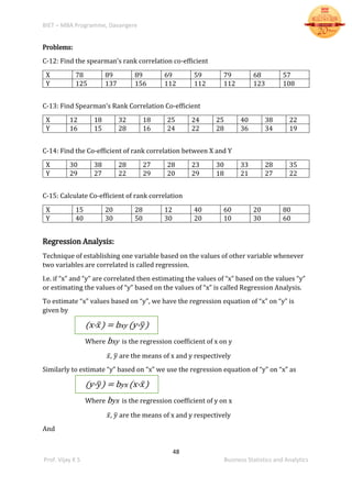 BIET – MBA Programme, Davangere
48
Prof. Vijay K S Business Statistics and Analytics
Problems:
C-12: Find the spearman’s rank correlation co-efficient
X 78 89 89 69 59 79 68 57
Y 125 137 156 112 112 112 123 108
C-13: Find Spearman’s Rank Correlation Co-efficient
X 12 18 32 18 25 24 25 40 38 22
Y 16 15 28 16 24 22 28 36 34 19
C-14: Find the Co-efficient of rank correlation between X and Y
X 30 38 28 27 28 23 30 33 28 35
Y 29 27 22 29 20 29 18 21 27 22
C-15: Calculate Co-efficient of rank correlation
X 15 20 28 12 40 60 20 80
Y 40 30 50 30 20 10 30 60
Regression Analysis:
Technique of establishing one variable based on the values of other variable whenever
two variables are correlated is called regression.
I.e. if “x” and “y” are correlated then estimating the values of “x” based on the values “y”
or estimating the values of “y” based on the values of “x” is called Regression Analysis.
To estimate “x” values based on “y”, we have the regression equation of “x” on “y” is
given by
(x- 𝑥̅) = bxy (y- 𝑦̅)
Where bxy is the regression coefficient of x on y
𝑥̅, 𝑦̅ are the means of x and y respectively
Similarly to estimate “y” based on “x” we use the regression equation of “y” on “x” as
(y- 𝑦̅) = byx (x- 𝑥̅)
Where byx is the regression coefficient of y on x
𝑥̅, 𝑦̅ are the means of x and y respectively
And
 