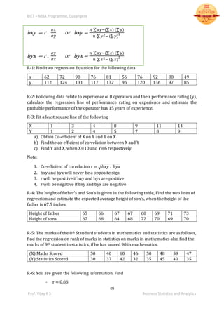 BIET – MBA Programme, Davangere
49
Prof. Vijay K S Business Statistics and Analytics
bxy = r .
𝜎𝑥
𝜎𝑦
or bxy =
𝑛 ∑ 𝑥𝑦−(∑ 𝑥) (∑ 𝑦)
𝑛 ∑ 𝑦2− (∑ 𝑦)
2
byx = r .
𝜎𝑦
𝜎𝑥
or byx =
𝑛 ∑ 𝑥𝑦−(∑ 𝑥) (∑ 𝑦)
𝑛 ∑ 𝑥2− (∑ 𝑥)
2
R-1: Find two regression Equation for the following data
x 62 72 98 76 81 56 76 92 88 49
y 112 124 131 117 132 96 120 136 97 85
R-2: Following data relate to experience of 8 operators and their performance rating (y),
calculate the regression line of performance rating on experience and estimate the
probable performance of the operator has 15 years of experience.
R-3: Fit a least square line of the following
X 1 3 4 8 9 11 14
Y 1 2 4 5 7 8 9
a) Obtain Co-efficient of X on Y and Y on X
b) Find the co-efficient of correlation between X and Y
c) Find Y and X, when X=10 and Y=6 respectively
Note:
1. Co-efficient of correlation r = √𝑏𝑥𝑦 . 𝑏𝑦𝑥
2. bxy and byx will never be a opposite sign
3. r will be positive if bxy and byx are positive
4. r will be negative if bxy and byx are negative
R-4: The height of father’s and Son’s is given in the following table, Find the two lines of
regression and estimate the expected average height of son’s, when the height of the
father is 67.5 inches
Height of father 65 66 67 67 68 69 71 73
Height of sons 67 68 64 68 72 70 69 70
R-5: The marks of the 8th Standard students in mathematics and statistics are as follows,
find the regression on rank of marks in statistics on marks in mathematics also find the
marks of 9th student in statistics, if he has scored 90 in mathematics.
(X) Maths Scored 50 40 60 46 50 48 59 47
(Y) Statistics Scored 30 37 42 32 35 45 40 35
R-6: You are given the following information. Find
- r = 0.66
 
