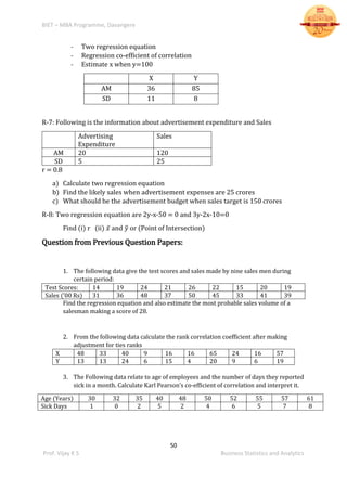 BIET – MBA Programme, Davangere
50
Prof. Vijay K S Business Statistics and Analytics
- Two regression equation
- Regression co-efficient of correlation
- Estimate x when y=100
X Y
AM 36 85
SD 11 8
R-7: Following is the information about advertisement expenditure and Sales
Advertising
Expenditure
Sales
AM 20 120
SD 5 25
r = 0.8
a) Calculate two regression equation
b) Find the likely sales when advertisement expenses are 25 crores
c) What should be the advertisement budget when sales target is 150 crores
R-8: Two regression equation are 2y-x-50 = 0 and 3y-2x-10=0
Find (i) r (ii) 𝑥̅ and 𝑦̅ or (Point of Intersection)
Question from Previous Question Papers:
1. The following data give the test scores and sales made by nine sales men during
certain period:
Test Scores: 14 19 24 21 26 22 15 20 19
Sales (’00 Rs) 31 36 48 37 50 45 33 41 39
Find the regression equation and also estimate the most probable sales volume of a
salesman making a score of 28.
2. From the following data calculate the rank correlation coefficient after making
adjustment for ties ranks
X 48 33 40 9 16 16 65 24 16 57
Y 13 13 24 6 15 4 20 9 6 19
3. The Following data relate to age of employees and the number of days they reported
sick in a month. Calculate Karl Pearson’s co-efficient of correlation and interpret it.
Age (Years) 30 32 35 40 48 50 52 55 57 61
Sick Days 1 0 2 5 2 4 6 5 7 8
 
