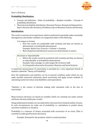 BIET – MBA Programme, Davangere
54
Prof. Vijay K S Business Statistics and Analytics
Unit 3: (8 Hours)
Probability Distribution:
 Concept and definition – Rules of probability – Random variables – Concept of
probability distribution
 Theoretical probability distribution: Binomial, Poisson, Normal and Exponential –
Baye’s theorem (No deviation) (Problems only on Binomial, Poisson and Normal)
Introduction:
The result or outcome of an experiment, which is performed repeatedly under essentially
homogeneous and similar condition are categorised either of the following
- It is unique or Certain
o Here the results are predictable with certainty and they are known as
deterministic or predictable phenomenon
Example: Boyles Law: Pressure × Volume = Constant
o Most of physical and Chemical sciences are deterministic in nature
- Uncertain or Unpredictable
o Where the results cannot be predicted with certainty and they are known
as unpredictable or probabilistic phenomenon.
Example: Sales manager on sales target, life of electric bulb
o It is frequently observed in Economics, Business and Social Sciences
A numerical measurement of uncertainty is provided by a very important branch of
statistics called the “Theory of Probability”.
Here the mathematics and statistics, we try to present condition under which we can
make sensible numerical statements about uncertainty and apply certain methods of
calculating numerical values of probabilities and expectations.
“Statistics is the science of decision making with calculated risks in the face of
uncertainty”
Many business decisions are based on variables which are certainly not under control
and hence decision yields poor results.
Using mathematical models, we can make better decisions but in limited number of cases.
In such circumstances we make use of probability i.e. calculations to predict about
uncertain conditions or situation.
Probability is a measure of chance associated with occurrence of an event (That is
essential to make good business decisions)
Example: Demand for the products, which is newly launched.
 