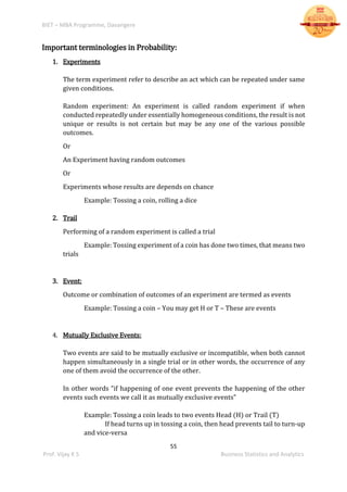 BIET – MBA Programme, Davangere
55
Prof. Vijay K S Business Statistics and Analytics
Important terminologies in Probability:
1. Experiments
The term experiment refer to describe an act which can be repeated under same
given conditions.
Random experiment: An experiment is called random experiment if when
conducted repeatedly under essentially homogeneous conditions, the result is not
unique or results is not certain but may be any one of the various possible
outcomes.
Or
An Experiment having random outcomes
Or
Experiments whose results are depends on chance
Example: Tossing a coin, rolling a dice
2. Trail
Performing of a random experiment is called a trial
Example: Tossing experiment of a coin has done two times, that means two
trials
3. Event:
Outcome or combination of outcomes of an experiment are termed as events
Example: Tossing a coin – You may get H or T – These are events
4. Mutually Exclusive Events:
Two events are said to be mutually exclusive or incompatible, when both cannot
happen simultaneously in a single trial or in other words, the occurrence of any
one of them avoid the occurrence of the other.
In other words “if happening of one event prevents the happening of the other
events such events we call it as mutually exclusive events”
Example: Tossing a coin leads to two events Head (H) or Trail (T)
If head turns up in tossing a coin, then head prevents tail to turn-up
and vice-versa
 