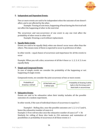 BIET – MBA Programme, Davangere
56
Prof. Vijay K S Business Statistics and Analytics
5. Independent and Dependent Events:
Two or more events are said to be independent when the outcome of one doesn’t
affect, and is not affected by the other.
Example: Tossing of coin twice, happening of head during the first trail will
not affect the happening of other in the next trial
The occurrence and non-occurrence of one event in any one trial affect the
probability of other event in other trial
Example: Drawing a card without replacement.
6. Equally likely events:
Events are said to be equally likely when one doesn’t occur more often than the
others. This means none of them is expected to occur in preference of other.
In other words – equal chance of occurrence and importance for all the events to
occur
Example: When you roll a dice, occurrence of all the 6 faces i.e. 1, 2, 3, 4, 5, 6 are
equally likely
7. Simple and Compound Events:
In case of simple events we consider the probability of the happening or not
happening of single events
Compound events, we consider the joint occurrence of two or more events
8. Exhaustive Events:
Events are said to be exhaustive when their totality includes all the possible
outcomes of a random experiment.
In other words, if the sum of individual chance of occurrence is equal to 1
Example1 : Rolling dice, once the possible outcomes are 1, 2, 3, 4, 5 and 6,
hence the exhaustive number of cases is 6
Example 2: If we roll two dice once the exhaustive number of cases is 62
= 36
Similarly for rolling of three dice leads to 216 outcomes and summation of
possibilities or probability of occurrence of all these events is 1
10 Red balls and
6 White balls
Probability of drawing 3 white
balls in the first draw and 3
black balls in second draw
Probability of
drawing a red ball
 