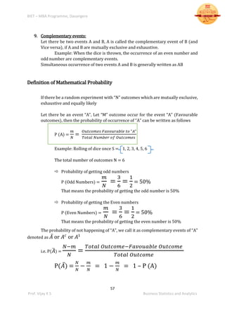 BIET – MBA Programme, Davangere
57
Prof. Vijay K S Business Statistics and Analytics
9. Complementary events:
Let there be two events A and B, A is called the complementary event of B (and
Vice versa), if A and B are mutually exclusive and exhaustive.
Example: When the dice is thrown, the occurrence of an even number and
odd number are complementary events.
Simultaneous occurrence of two events A and B is generally written as AB
Definition of Mathematical Probability
If there be a random experiment with “N” outcomes which are mutually exclusive,
exhaustive and equally likely
Let there be an event “A”, Let “M” outcome occur for the event “A” (Favourable
outcomes), then the probability of occurrence of “A” can be written as follows
P (A) =
𝑚
𝑁
=
𝑂𝑢𝑡𝑐𝑜𝑚𝑒𝑠 𝐹𝑎𝑣𝑜𝑢𝑟𝑎𝑏𝑙𝑒 𝑡𝑜 "𝐴"
𝑇𝑜𝑡𝑎𝑙 𝑁𝑢𝑚𝑏𝑒𝑟 𝑜𝑓 𝑂𝑢𝑡𝑐𝑜𝑚𝑒𝑠
Example: Rolling of dice once S = 1, 2, 3, 4, 5, 6
The total number of outcomes N = 6
 Probability of getting odd numbers
P (Odd Numbers) =
𝑚
𝑁
=
3
6
=
1
2
= 50%
That means the probability of getting the odd number is 50%
 Probability of getting the Even numbers
P (Even Numbers) =
𝑚
𝑁
=
3
6
=
1
2
= 50%
That means the probability of getting the even number is 50%
The probability of not happening of “A”, we call it as complementary events of “A”
denoted as 𝐴̅ or 𝐴 𝑐
or 𝐴1
i.e. P( 𝐴̅) =
𝑁−𝑚
𝑁
=
𝑇𝑜𝑡𝑎𝑙 𝑂𝑢𝑡𝑐𝑜𝑚𝑒−𝐹𝑎𝑣𝑜𝑢𝑎𝑏𝑙𝑒 𝑂𝑢𝑡𝑐𝑜𝑚𝑒
𝑇𝑜𝑡𝑎𝑙 𝑂𝑢𝑡𝑐𝑜𝑚𝑒
P(𝐴̅) =
𝑁
𝑁
−
𝑚
𝑁
= 1 −
𝑚
𝑁
= 1 – P (A)
 