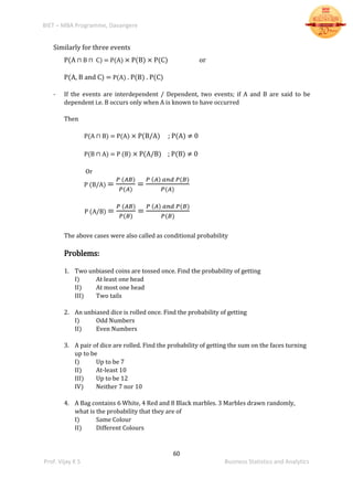 BIET – MBA Programme, Davangere
60
Prof. Vijay K S Business Statistics and Analytics
Similarly for three events
P(A ⊓ B ⊓ C) = P(A) × P(B) × P(C) or
P(A, B and C) = P(A) . P(B) . P(C)
- If the events are interdependent / Dependent, two events; if A and B are said to be
dependent i.e. B occurs only when A is known to have occurred
Then
P(A ⊓ B) = P(A) × P(B/A) ; P(A) ≠ 0
P(B ⊓ A) = P (B) × P(A/B) ; P(B) ≠ 0
Or
P (B/A) =
𝑃 (𝐴𝐵)
𝑃(𝐴)
=
𝑃 (𝐴) 𝑎𝑛𝑑 𝑃(𝐵)
𝑃(𝐴)
P (A/B) =
𝑃 (𝐴𝐵)
𝑃(𝐵)
=
𝑃 (𝐴) 𝑎𝑛𝑑 𝑃(𝐵)
𝑃(𝐵)
The above cases were also called as conditional probability
Problems:
1. Two unbiased coins are tossed once. Find the probability of getting
I) At least one head
II) At most one head
III) Two tails
2. An unbiased dice is rolled once. Find the probability of getting
I) Odd Numbers
II) Even Numbers
3. A pair of dice are rolled. Find the probability of getting the sum on the faces turning
up to be
I) Up to be 7
II) At-least 10
III) Up to be 12
IV) Neither 7 nor 10
4. A Bag contains 6 White, 4 Red and 8 Black marbles. 3 Marbles drawn randomly,
what is the probability that they are of
I) Same Colour
II) Different Colours
 
