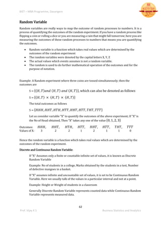 BIET – MBA Programme, Davangere
62
Prof. Vijay K S Business Statistics and Analytics
Random Variable
Random variables are really ways to map the outcome of random processes to numbers. It is a
process of quantifying the outcomes of the random experiment. If you have a random process like
flipping a coin or rolling a dice or you are measuring a rain that might fall tomorrow; here you are
measuring the outcomes of these random processes to numbers that means you are quantifying
the outcomes.
 Random variable is a function which takes real values which are determined by the
outcomes of the random experiment
 The random variables were denoted by the capital letters X, Y, Z
 The actual values which events assumes is not a random variable.
 The random is used to do further mathematical operation of the outcomes and for the
purpose of notation.
Example: A Random experiment where three coins are tossed simultaneously; then the
outcomes are
S = {( 𝐻, 𝑇) 𝑎𝑛𝑑 ( 𝐻, 𝑇) 𝑎𝑛𝑑 ( 𝐻, 𝑇)}, which can also be denoted as follows
S = {( 𝐻, 𝑇) × ( 𝐻, 𝑇) × ( 𝐻, 𝑇)}
The total outcomes as follows
S = { 𝐻𝐻𝐻, 𝐻𝐻𝑇, 𝐻𝑇𝐻, 𝐻𝑇𝑇, 𝐻𝐻𝑇, 𝐻𝑇𝑇, 𝑇𝐻𝑇, 𝑇𝑇𝑇}
Let us consider variable “X” to quantify the outcomes of the above experiment; If “X” is
the No of Head obtained, Then “X” takes any one of the value {0, 1, 2, 3}
Outcomes: 𝐻𝐻𝐻, 𝐻𝐻𝑇, 𝐻𝑇𝐻, 𝐻𝑇𝑇, 𝐻𝐻𝑇, 𝐻𝑇𝑇, 𝑇𝐻𝑇, 𝑇𝑇𝑇
Values of X: 3 2 2 1 2 1 1 0
Hence the random variable is a function which takes real values which are determined by the
outcomes of the random experiment.
Discrete and Continuous Random Variable:
If “X” Assumes only a finite or countable infinite set of values, it is known as Discrete
Random Variable
Example: No of students in a college, Marks obtained by the students in a test, Number
of defective mangoes in a basket.
If “X” assumes infinite and uncountable set of values, it is set to be Continuous Random
Variable. Here we usually talk of the values in a particular interval and not at a point.
Example: Height or Weight of students in a classroom
Generally Discrete Random Variable represents counted data while Continuous Random
Variable represents measured data.
 