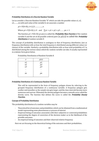 BIET – MBA Programme, Davangere
63
Prof. Vijay K S Business Statistics and Analytics
Probability Distribution of a Discrete Random Variable
Let us consider a Discrete Random Variable “X” which can take the possible values x1, x2,
x3,……., xn with each value of the variable X, we associate a number
pi = P(X=Xi); i=1,2,3……………., n
Where pi = P(X=Xi) ≥ 0 𝑎𝑛𝑑 ∑ 𝑝𝑖 = 𝑝1 + 𝑝2 + 𝑝3 … … . 𝑝𝑛 = 1
The function pi = P(X=Xi) pr p(x) is called the Probability Mass Function of the random
variable X and the set of all possible ordered pairs { 𝑥, 𝑝(𝑥)} is called the Probability
Distribution of random variable X
The concept of probability distribution is analogous to that of frequency distribution. Just as
frequency distribution tells us how the total frequency is distributed among different values (or
classes) of the variable. Similarly a probability distribution tells us how total probability of 1 is
distributed among the various values which the random variable can take. It usually represented
in a tabular form given below.
Probability Distribution of Random Variable X
x p(x)
x1
x2
x3
.
.
xn
p1
p2
p3
.
.
pn
Probability Distribution of a Continuous Random Variable
This will be represented in the form of frequency polygon drawn by referring to the
grouped frequency distribution of a continuous variable. A frequency polygon gets
soother and smoother as the sample size gets larger, and the class intervals become more
numerous and narrow. Ultimately the density polygon becomes a smooth curve called the
density curve. The function that defines the curve is called the Probability Density
Function.
Concept of Probability Distribution
The probability distribution of a random variables may be
- Theoretical list of outcomes and probabilities which can be obtained from a mathematical
model representing some phenomenon or process of interest
- Empirical listing of outcomes associated, with their subjective or contrived probabilities
representing the degree of conviction of the decision maker as to the likelihood of the
possible outcomes.
- An empirical listing of outcomes and their observed relative frequency
Here we are focusing on the theoretical listing of the outcomes and their probabilities.
 