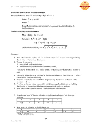 BIET – MBA Programme, Davangere
64
Prof. Vijay K S Business Statistics and Analytics
Mathematical Expectations of Random Variable:
The expected value of “X” and denoted by E(X) is defined as
E(X) = ∑ [𝑥 × 𝑝(𝑥)]
E(X) = 𝑋̅
Hence Mathematical expectations of a random variable is nothing but its
Arithmetic mean
Variance, Standard Deviation and Mean
Mean = E(X) = ∑ 𝑥 × 𝑝(𝑥)
Variance = 𝜎𝑥
2
= 𝐸 (𝑋)2
– [𝐸(𝑋)] 2
= ∑ 𝑋2
× 𝑝(𝑥) − [∑ 𝑥 𝑝(𝑥)] 2
Standard Deviation: 𝜎𝑥 = √∑ 𝑋2
× 𝑝( 𝑥) − [∑ 𝑥 𝑝(𝑥)] 2
Problems:
1. A die is tossed twice. Getting “an odd number” is termed as success. Find the probability
distribution of the number of successes.
2. Two cards are drown
A. Successively with replacement
B. Simultaneously (Successively without replacement)
From a well shuffled deck of 52 cards. Find the probability distribution of the number of
aces.
3. Obtain the probability distribution of X, the number of heads in three tosses of a coin (Or
simultaneous toss of three coins)
4. Two dice are rolled at random. Obtain the probability distribution of the sum of the
numbers on them.
5. Four bad Apples are mixed accidentally with 20 good apples. Obtain the probability
distribution of the number of bad apples in a draw of 2 apples at random.
6. A die is thrown at random. Find the expectation of the number on it.
7. A random variable “X” has the following probability distribution. Find Mean and
Variance
x 4 5 6 7
P(x) 0.1 0.3 0.4 0.2
8. A r.v. X has the following probability function
X -2 -1 0 1 2 3
P(X) 0.1 K 0.2 2k 0.3 k
Find k, Mean and s.d (X)
 