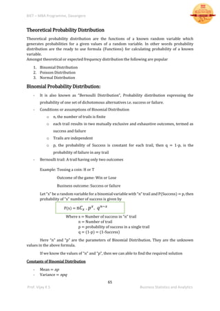 BIET – MBA Programme, Davangere
65
Prof. Vijay K S Business Statistics and Analytics
Theoretical Probability Distribution
Theoretical probability distribution are the functions of a known random variable which
generates probabilities for a given values of a random variable. In other words probability
distribution are the ready to use formula (Functions) for calculating probability of a known
variable.
Amongst theoretical or expected frequency distribution the following are popular
1. Binomial Distribution
2. Poisson Distribution
3. Normal Distribution
Binomial Probability Distribution:
- It is also known as “Bernoulli Distribution”, Probability distribution expressing the
probability of one set of dichotomous alternatives i.e. success or failure.
- Conditions or assumptions of Binomial Distribution
o n, the number of trails is finite
o each trail results in two mutually exclusive and exhaustive outcomes, termed as
success and failure
o Trails are independent
o p, the probability of Success is constant for each trail, then q = 1-p, is the
probability of failure in any trail
- Bernoulli trail: A trail having only two outcomes
Example: Tossing a coin: H or T
Outcome of the game: Win or Lose
Business outcome: Success or failure
Let “x” be a random variable for a binomial variable with “n” trail and P(Success) = p, then
probability of “x” number of success is given by
P(x) = n𝐶 𝑥 . 𝑝 𝑥
. 𝑞 𝑛−𝑥
Where x = Number of success in “n” trail
n = Number of trail
p = probability of success in a single trail
q = (1-p) = (1-Success)
Here “n” and “p” are the parameters of Binomial Distribution. They are the unknown
values in the above formula.
If we know the values of “n” and “p”, then we can able to find the required solution
Constants of Binomial Distribution
- Mean = np
- Variance = npq
 