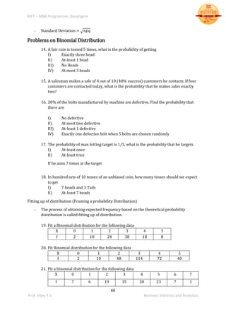 BIET – MBA Programme, Davangere
66
Prof. Vijay K S Business Statistics and Analytics
- Standard Deviation = √ 𝑛𝑝𝑞
Problems on Binomial Distribution
14. A fair coin is tossed 5 times, what is the probability of getting
I) Exactly three head
II) At-least 1 head
III) No Heads
IV) At most 3 heads
15. A salesman makes a sale of 4 out of 10 (40% success) customers he contacts. If four
customers are contacted today, what is the probability that he makes sales exactly
two?
16. 20% of the bolts manufactured by machine are defective. Find the probability that
there are
I) No defective
II) At most two defective
III) At-least 1 defective
IV) Exactly one defective bolt when 5 bolts are chosen randomly
17. The probability of man hitting target is 1/5, what is the probability that he targets
I) At-least once
II) At-least trice
If he aims 7 times at the target
18. In hundred sets of 10 tosses of an unbiased coin, how many tosses should we expect
to get
I) 7 heads and 3 Tails
II) At-least 7 heads
Fitting up of distribution (Framing a probability Distribution)
- The process of obtaining expected frequency based on the theoretical probability
distribution is called fitting up of distribution.
19. Fit a Binomial distribution for the following data
X 0 1 2 3 4 5
f 2 10 24 38 18 8
20. Fit Binomial distribution for the following data
X 0 1 2 3 4 5
f 2 10 48 114 72 40
21. Fit a binomial distribution for the following data
X 0 1 2 3 4 5 6 7
f 7 6 19 35 30 23 7 1
 