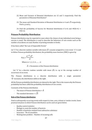 BIET – MBA Programme, Davangere
67
Prof. Vijay K S Business Statistics and Analytics
22. Mean and Variance of Binomial distribution are 12 and 5 respectively. Find the
parameters of Binomial Distribution?
23. The mean and Standard Deviation of Binomial Distribution is 4 and √3 respectively.
Find n, p and q
24. Find the probability of Success for Binomial distribution if n=6 and 4P(X=4) =
P(X=2)
Poisson Probability Distribution
Poisson distribution may be expected in cases where the chance of any individual event being a
success is small. The distribution is used to describe the behaviour of rare events such as the
number of accidents on road, Number of printing mistakes in books.
It has been called “the Law of Impossible Events”
Let “x” be a discrete random variable with mean ( 𝜆 ) assume assigned to a rare event. “x” is said
to follow Poisson probability distribution, the probability mass function (PMF) is given by
P(x) =
𝑒−𝜆 𝜆 𝑥
𝑥!
Where x= 1, 2, 3, 4…… . . ∞
𝜆 = Parameters of the Poisson distribution
Let “x” be a discrete random variable with mean ( 𝜆) i.e. np or the average number of
occurrence of an event.
The Poisson distribution is a discrete distribution with a single parameter
“ 𝜆" increases, the distribution shifts to the right.
All the Poisson probability distribution are skewed to the right. This is the reason why the Poisson
probability has been called the probability distribution of rare events.
Constants of the Poisson distribution
- The mean of Poisson distribution = 𝜆
- The standard deviation = √ 𝜆
Role of the Poisson distribution
Used in infrequently occurring events with respect to time, area, volume or similar events. Some
practical situation in which Poisson distribution can be used are given below.
- Quality control statistics
- Biology to count the number of bacteria
- Number of particles emitted from radioactive substance
- Insurance – No of causalities
- Waiting time problem – Number of incoming calls
 