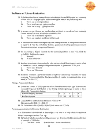 BIET – MBA Programme, Davangere
68
Prof. Vijay K S Business Statistics and Analytics
Problems on Poisson distribution:
25. Skilled typist makes an average 2 types mistakes per book of 100 pages. In a randomly
chosen book of 100 pages typed by the same typist, what is the probability that
I) There are no typing mistakes
II) There is at-least one typing mistakes
III) There are exactly 3 typing mistakes
26. In an express way, the average number of car accidents in a week are 3, on randomly
chosen week of the year, what is the probability that
I) There are no accidents reported
II) There are exactly 2 accidents in that week
27. In a world class manufacturing facility, the average number of occupational hazards
in a year is 2. Find the probability that in a given year of safety systems assessment
there are at most two occupational hazards.
28. On an average 2 flights crashed due to technical problem in this year. Find the
probability that in a given year
I) No crash
II) At least one crash
29. Number of customers demanding for information using RTI act in government office
in a week is 1.5 on an average. Find probability that in given week of the year
I) There is no demand
II) There are 3 demands
30. Accidents occurs on a particular stretch of highway t an average vales of 3 per week,
assuming Poisson probability. Find probability of exactly two accidents in a given
week( 𝑒−3
= 0.04979)
Fitting a Poisson distribution
31. Systematic sample of 200 pages was taken from the manuscript type by typist and
observed frequency distribution of the typing mistakes per page is found to be as
follows. Fit Poisson distribution.
Number of typing mistakes 0 1 2 3 4
Number of pages 122 60 15 2 1
32. Calculate Mean and Variance of Poisson variable “X”,
if the probability P(X=4) = P(X=5)
33. For Poisson variable P(X=1) = P(X=2) find mean and P(X=0)
Poisson Approximation to Binomial distribution
- If “A” is Binomial variable with “n” very large (>30) and “P” is very small (<0.1) then X
follows Poisson probability 𝜆 = np
34. If 2% electric bulbs manufactured by company are defective. Find the probability that
in a sample of 200 bulbs
I) Less than 2 bulbs II) More than 3 bulbs are defective
 