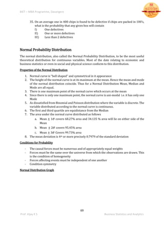 BIET – MBA Programme, Davangere
69
Prof. Vijay K S Business Statistics and Analytics
35. On an average one in 400 chips is found to be defective if chips are packed in 100’s,
what is the probability that any given box will contain
I) One defectives
II) One or more defectives
III) Less than 2 defectives
Normal Probability Distribution
The normal distribution, also called the Normal Probability Distribution, to be the most useful
theoretical distribution for continuous variables. Most of the date relating to economic and
business statistics or even in social and physical science conform to this distribution.
Properties of the Normal Distribution
1. Normal curve is “bell shaped” and symmetrical in it appearance
2. The height of the normal curve is at its maximum at the mean. Hence the mean and mode
of the normal distribution coincide. Thus for a Normal Distribution Mean, Median and
Mode are all equal.
3. There is one maximum point of the normal curve which occurs at the mean
4. Since there is only one maximum point, the normal curve is uni-modal i.e. it has only one
Mode
5. As dissatisfied from Binomial and Poisson distribution where the variable is discrete. The
variable distributed according to the normal curve is continuous.
6. The first and third quartile are equidistance from the Median
7. The area under the normal curve distributed as follows
a. Mean ± 1 𝜎 covers 68.27% area and 34.135 % area will lie on either side of the
Mean
b. Mean ± 2 𝜎 covers 95.45% area
c. Mean ± 3 𝜎 Covers 99.73% area
8. The mean deviation is 4th or more precisely 0.7979 of the standard deviation
Conditions for Probability
- The causal forces must be numerous and of appropriately equal weights
- Forces must be the same over the universe from which the observations are drawn. This
is the condition of homogeneity
- Forces affecting events must be independent of one another
- Condition symmetry
Normal Distribution Graph
 