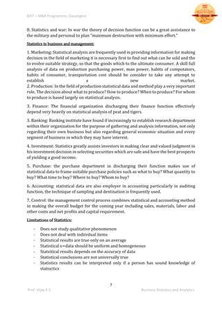 BIET – MBA Programme, Davangere
7
Prof. Vijay K S Business Statistics and Analytics
8. Statistics and war: In war the theory of decision function can be a great assistance to
the military and personal to plan “maximum destruction with minimum effort.”
Statistics in business and management:
1. Marketing: Statistical analysis are frequently used in providing information for making
decision in the field of marketing it is necessary first to find out what can be sold and the
to evolve suitable strategy, so that the goods which to the ultimate consumer. A skill full
analysis of data on production purchasing power, man power, habits of compotators,
habits of consumer, transportation cost should be consider to take any attempt to
establish a new market.
2. Production: In the field of production statistical data and method play a very important
role. The decision about what to produce? How to produce? When to produce? For whom
to produce is based largely on statistical analysis.
3. Finance: The financial organization discharging their finance function effectively
depend very heavily on statistical analysis of peat and tigers.
3. Banking: Banking institute have found if increasingly to establish research department
within their organization for the purpose of gathering and analysis information, not only
regarding their own business but also regarding general economic situation and every
segment of business in which they may have interest.
4. Investment: Statistics greatly assists investors in making clear and valued judgment in
his investment decision in selecting securities which are safe and have the best prospects
of yielding a good income.
5. Purchase: the purchase department in discharging their function makes use of
statistical data to frame suitable purchase policies such as what to buy? What quantity to
buy? What time to buy? Where to buy? Whom to buy?
6. Accounting: statistical data are also employer in accounting particularly in auditing
function, the technique of sampling and destination is frequently used.
7. Control: the management control process combines statistical and accounting method
in making the overall budget for the coming year including sales, materials, labor and
other costs and net profits and capital requirement.
Limitations of Statistics:
- Does not study qualitative phenomenon
- Does not deal with indiivdual items
- Statistical results are true only on an average
- Statistical s=data should be uniform and homogeneous
- Statsitical results depends on the accuracy of data
- Statistical conclusions are not universally true
- Statistics results can be interpreted only if a person has sound knowledge of
statisctics
 