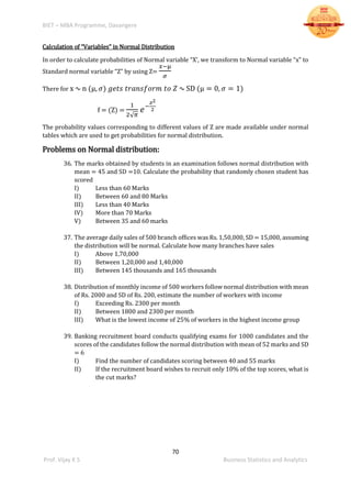 BIET – MBA Programme, Davangere
70
Prof. Vijay K S Business Statistics and Analytics
Calculation of “Variables” in Normal Distribution
In order to calculate probabilities of Normal variable “X’, we transform to Normal variable “x” to
Standard normal variable “Z” by using Z=
𝑥−µ
𝜎
There for x ∿ n (µ, 𝜎) 𝑔𝑒𝑡𝑠 𝑡𝑟𝑎𝑛𝑠𝑓𝑜𝑟𝑚 𝑡𝑜 𝑍 ∿ SD (µ = 0, 𝜎 = 1)
f = (Z) =
1
2√ 𝜋
𝑒−
𝑧2
2
The probability values corresponding to different values of Z are made available under normal
tables which are used to get probabilities for normal distribution.
Problems on Normal distribution:
36. The marks obtained by students in an examination follows normal distribution with
mean = 45 and SD =10. Calculate the probability that randomly chosen student has
scored
I) Less than 60 Marks
II) Between 60 and 80 Marks
III) Less than 40 Marks
IV) More than 70 Marks
V) Between 35 and 60 marks
37. The average daily sales of 500 branch offices was Rs. 1,50,000, SD = 15,000, assuming
the distribution will be normal. Calculate how many branches have sales
I) Above 1,70,000
II) Between 1,20,000 and 1,40,000
III) Between 145 thousands and 165 thousands
38. Distribution of monthly income of 500 workers follow normal distribution with mean
of Rs. 2000 and SD of Rs. 200, estimate the number of workers with income
I) Exceeding Rs. 2300 per month
II) Between 1800 and 2300 per month
III) What is the lowest income of 25% of workers in the highest income group
39. Banking recruitment board conducts qualifying exams for 1000 candidates and the
scores of the candidates follow the normal distribution with mean of 52 marks and SD
= 6
I) Find the number of candidates scoring between 40 and 55 marks
II) If the recruitment board wishes to recruit only 10% of the top scores, what is
the cut marks?
 