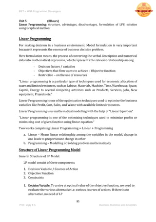 BIET – MBA Programme, Davangere
85
Prof. Vijay K S Business Statistics and Analytics
Unit 5: (8Hours)
Linear Programming: structure, advantages, disadvantages, formulation of LPP, solution
using Graphical method.
Linear Programming
For making decision in a business environment. Model formulation is very important
because it represents the essence of business decision problem.
Here formulation means, the process of converting the verbal description and numerical
data into mathematical expression, which represents the relevant relationship among
- Decision factors / variables
- Objectives that firm wants to achieve – Objective function
- Restriction – on the use of resources
“Linear programming is a particular type of techniques used for economic allocation of
scare and limited resources, such as Labour, Materials, Machine, Time, Warehouse, Space,
Capital, Energy to several competing activities such as Products, Services, Jobs, New
equipment, Projects etc.”
Linear Programming is one of the optimization techniques used to optimise the business
variables like Profit, Cost, Sales, and Waste with available limited resources.
Linear Programming uses mathematical modelling with the help of “Linear Equation”
“Linear programming is one of the optimizing techniques used to minimize profits or
minimizing cost of given function using linear equation.”
Two works comprising Linear Programming = Linear + Programming
a. Linear – Means linear relationship among the variables in the model, change in
one leads to proportionate change in other
b. Programming – Modelling or Solving problem mathematically
Structure of Linear Programming Model
General Structure of LP Model:
LP model consist of three components
1. Decision Variable / Courses of Action
2. Objective Function
3. Constraints
1. Decision Variable: To arrive at optimal value of the objective function, we need to
evaluate the various alternative i.e. various courses of actions, If there is no
alternative, no need of LP
 