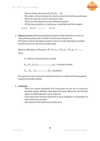 BIET – MBA Programme, Davangere
86
Prof. Vijay K S Business Statistics and Analytics
- These activities denoted as X1, X2, X3,……Xn
- The values of these denotes the extent to which each of these performed
- They are under the control of decision maker
- These are interrelated in terms of limited resources
- All decision variables are continuous, controllable and Non negative
X1 ≥ 0, X2 ≥ 0 …………….. 𝑋𝑛 ≥ 0
2. Objective Function: Mathematical Representation of the objectives in terms of
measurable quantity such as Profit, Cost, Revenue, Distance etc.
LPP Aims to achieve the highest profit or lowest cost by utilizing the available
limited resources to the best possible extent
Optimize (Minimize or Maximize) Z = 𝐶1 𝑥1 + 𝐶2 𝑥2 + 𝐶3 𝑥3 + ………
𝐶 𝑛 𝑥 𝑛
Z = Measure of performance variable
𝑥1 , 𝑥2 , 𝑥3, 𝑥4…………………..𝑥 𝑛 = Decision Variable
𝐶1 , 𝐶2 , 𝐶3 … … … … … 𝐶 𝑛 = Quantities
The optimum value of the given objectives function is obtained by the graphical
method and simple method.
3. Constraints:
- There are certain limitations (Or Constraints) on the use of resources,
Example. Labour, Machine, Raw Materials, Space, Money etc. the limit the
degree to which objective can be achieved
- Such constraints must be expressed as linear equalities or inequalities in
terms of decision variable
- The solution of LP model must satisfy these
 