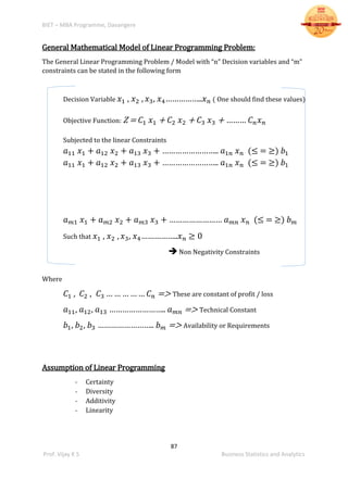BIET – MBA Programme, Davangere
87
Prof. Vijay K S Business Statistics and Analytics
General Mathematical Model of Linear Programming Problem:
The General Linear Programming Problem / Model with “n” Decision variables and “m”
constraints can be stated in the following form
Decision Variable 𝑥1 , 𝑥2 , 𝑥3, 𝑥4……………..𝑥 𝑛 ( One should find these values)
Objective Function: Z = 𝐶1 𝑥1 + 𝐶2 𝑥2 + 𝐶3 𝑥3 + ……… 𝐶 𝑛 𝑥 𝑛
Subjected to the linear Constraints
𝑎11 𝑥1 + 𝑎12 𝑥2 + 𝑎13 𝑥3 + …………………….. 𝑎1𝑛 𝑥 𝑛 (≤ = ≥) 𝑏1
𝑎11 𝑥1 + 𝑎12 𝑥2 + 𝑎13 𝑥3 + …………………….. 𝑎1𝑛 𝑥 𝑛 (≤ = ≥) 𝑏1
𝑎 𝑚1 𝑥1 + 𝑎 𝑚2 𝑥2 + 𝑎 𝑚3 𝑥3 + …………………… 𝑎 𝑚𝑛 𝑥 𝑛 (≤ = ≥) 𝑏 𝑚
Such that 𝑥1 , 𝑥2 , 𝑥3, 𝑥4……………..𝑥 𝑛 ≥ 0
Non Negativity Constraints
Where
𝐶1 , 𝐶2 , 𝐶3 … … … … … 𝐶 𝑛 => These are constant of profit / loss
𝑎11, 𝑎12, 𝑎13 …………………….. 𝑎 𝑚𝑛 => Technical Constant
𝑏1, 𝑏2, 𝑏3 …………………….. 𝑏 𝑚 => Availability or Requirements
Assumption of Linear Programming
- Certainty
- Diversity
- Additivity
- Linearity
 
