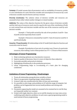 BIET – MBA Programme, Davangere
88
Prof. Vijay K S Business Statistics and Analytics
Certainty: LP model assume that all parameters such as availability of resources, profits
or cost contribution of a unit if decision variable and consumption of resources by a unit
of decision variable must be known and may constant.
Diversity (Continuity): The solution values of decision variable and resources are
assumed to have either whole number (Integer) or mixed number.
Additivity: The values of the objective function for the given values of decision variable
and the total sum of resources used, must be equal to the sum of the contribution (Profit
or cost) earned from each decision variable and the sum of the resources used by each
decision variable.
Example 1: Total profit earned by the sale of two products A and B = Sum
of profit earned separately from A and B
Example 2: Resources consumed by A and B = Sum of resources used for A
and B individually
Linearity / Proportionately: All relationships in the LP model (both objective function and
constraints must be linear)
Example: If production of one unit of a product uses 5 hours of a particular
resources, then making 3 units of that product use 3*5 = 15 hours of that resource
Advantages of Linear Programming
1. Help in attaining optimum use of productive resources
2. Improve quality of decisions, Since it is more of objective than subjective
3. It provides possible and practical solutions
4. Highlighting of bottlenecks in the production processes
5. Linear Programming helps in re-evaluating of a basic plan for changing
condictions
Limitations of Linear Programming / Disadvantages
1. Treats all relationship among decision variable as linear
2. There is no guarantee of getting integer valued solution
3. It doesn’t take into consideration the effect of time and uncertainty
4. It is possible to solve large scale problems in LP with the usage of computer, but
problem can be fragmented into several small problems and solving each
separately
5. Parameters appearing the model are assumed to be constant but in real life they
are frequently neither nor constant.
6. It deals with single objective, where as in real life situation we may come across
conflicting multi-objective problems. In such cases a goal programming model is
used instead of linear programming
 