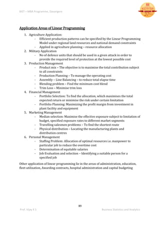 BIET – MBA Programme, Davangere
89
Prof. Vijay K S Business Statistics and Analytics
Application Areas of Linear Programming
1. Agriculture Application:
- Efficient production patterns can be specified by the Linear Programming
Model under regional land resources and national demand constraints
- Applied in agriculture planning – resource allocation
2. Military Application
- No of defence units that should be used in a given attack in order to
provide the required level of protection at the lowest possible cost
3. Production Management
- Product mix – The objective is to maximise the total contribution subject
to all constraints
- Production Planning – To manage the operating cost
- Assembly – Line Balancing – to reduce total elapse time
- Blending problem – Find the minimum cost blend
- Trim Loss – Minimise trim loss
4. Financial Management
- Portfolio Selection: To find the allocation, which maximises the total
expected return or minimise the risk under certain limitation
- Portfolio Planning: Maximizing the profit margin from investment in
plant facility and equipment
5. Marketing Management
- Median selection: Maximise the effective exposure subject to limitation of
budget, specified exposure rates to different market segments
- Travelling salesmen problems – To find the shortest route
- Physical distribution – Locating the manufacturing plants and
distribution centres
6. Personal Management
- Staffing Problem: Allocation of optimal resources i.e. manpower to
particular job to reduce the overtime cost
- Determination of equitable salaries
- Job Evaluation and selection – Identifying a suitable person for a
specified job
Other application of linear programming lie in the areas of administration, education,
fleet utilization, Awarding contracts, hospital administration and capital budgeting
 