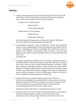 BIET – MBA Programme, Davangere
91
Prof. Vijay K S Business Statistics and Analytics
Problems:
1. Suppose that company produces 2 products A and B. Product A gets a profit
of Rs. 200 per units, Product B gets a profit of Rs. 500 per units. Company
uses 3 main resources Labour, Power and Raw materials.
Product A uses 2 Units of Labour
3 Units of Power
2 Units of Raw Materials
Product B Uses 3 Units of Labour
4 Units of Power
3 Units of Raw Materials
For a day Production Company can use 200 units of Labour, 500 Units of
Power and 1000 units of Raw Materials. Formulate LPP.
2. A manufacturer produces 2 types of Model M1 and M2. Each model M1
requires 4 hours of grinding and 2 hours of polishing. Each model M2 requires
2 hours of grinding and 5 hours of polishing. The manufacturer has got 2
grinders and 3 polishers, each grinder works 40 hours a week, and each
polisher works 60 hours a week. The profit on M1 is 30 / Unit and Profit on M2
is 40 / Unit.
Formulate LPP.
3. A company manufactures 2 products Fibre and Viscose. 1 Kg of Fibre fetches a
profit of Rs. 400 and 1 Kg of Viscose gives a profit of Rs. 500. These 2 products
uses 3 basic resources Labour, Power and Raw Materials. To Produce 1 Kg of
Fibre it requires 1 Man days of Labour, 2 units of Power and 2 Units of Raw
Materials. To Produce 1 Kg of Viscose it requires 2 Man days of Labour, 3 Units
of Power and 1 Unit of Raw material is required. The resources are limited in
nature such that company can utilize 100 Man days of Labour, 500 Units of
Power and 800 Units of Raw materials. Formulate LPP
4. A paper mill produces 2 grades of paper namely X and Y. There is a
restriction on availability of raw materials that it cannot produce more than
400 tons of grade X and 300 tonnes of grade Y in a week. It requires 0.2 and
0.4 hours to produce a tonne of products X and Y respectively with
corresponding profits of Rs. 200 and Rs. 400 per tonne.
Formulate the above LPP. There are 160 production hours in a week
5. A person requires 10, 12 and 12 units of chemicals A, B and C respectively for
his garden. A liquid products contains 5, 2 and 1 Units if A, B and C
respectively per Jar. A Dry products contains 1. 2 and 4 Units of A, B and C
 